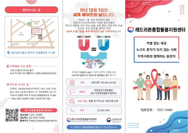 [첫페이지] 찾아오시는 길(약도 및 주소) (08769)서울시 관악구 조원중앙로 11, 5층   (지하철로 오는 방법) 구로디지털단지역 6번 출구 (버스로 오시는 길) 간선버스 500,504,543,651, 지선버스 5413,5528, 5530, 6516, 5616, 6512 구로전화국 정류장 하차  (레드리본통합돌봄지원센터 홈페이지 큐알코드) 대표전화 1551-5440, 대표팩스 02-859-5440, 홈페이지 www.hopecare.kr  [두번째페이지]  매년 12월 1일은 세계에이즈의날입니다.  U=U (후원안내) tlsgksdmsgod 140-004-242160 대한에이즈예방협회(레드리본통합돌봄지원센터) (레드리본통합돌봄지원센터 및 질병관리청 로고) 이 리플릿은 국민건강증진기금으로 제작되었습니다.   [세번째페이지]  레드리본통합돌봄지원센터  차별 없는 세상, 누구도 혼자가 되지 않는 사회, 지역사회와 함께하는 동반자  대표번호 : 1551-5440